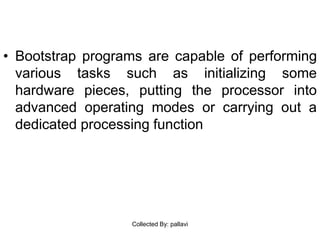 • Bootstrap programs are capable of performing
various tasks such as initializing some
hardware pieces, putting the processor into
advanced operating modes or carrying out a
dedicated processing function
Collected By: pallavi
 