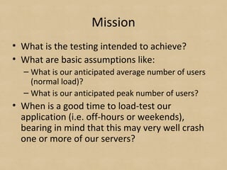 Mission
• What is the testing intended to achieve?
• What are basic assumptions like:
– What is our anticipated average number of users
(normal load)?
– What is our anticipated peak number of users?
• When is a good time to load-test our
application (i.e. off-hours or weekends),
bearing in mind that this may very well crash
one or more of our servers?
 