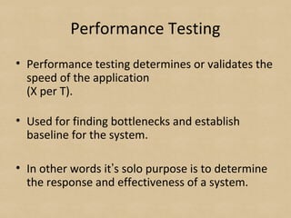 Performance Testing
• Performance testing determines or validates the
speed of the application
(X per T).
• Used for finding bottlenecks and establish
baseline for the system.
• In other words it’s solo purpose is to determine
the response and effectiveness of a system.
 