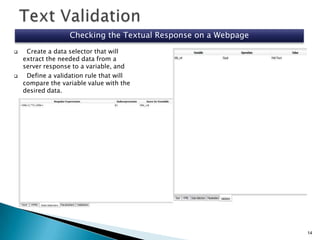 Checking the Textual Response on a Webpage




Create a data selector that will
extract the needed data from a
server response to a variable, and
Define a validation rule that will
compare the variable value with the
desired data.

14

 