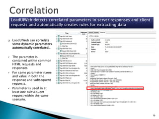 LoadUIWeb detects correlated parameters in server responses and client
requests and automatically creates rules for extracting data









LoadUIWeb can correlate
some dynamic parameters
automatically correlated..
The parameter is
contained within common
HTML requests and
responses
For same parameter name
and value in both the
response and subsequent
requests.
Parameter is used in at
least one subsequent
request within the same
scenario.

19

 