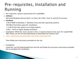 








Pre-requisites: System requirements for LoadUIWeb
Software
Microsoft Windows (Service Pack 2 or later), XP, 2003, Vista 32 and 64 bit versions
Hardware
2 GB of RAM on Windows 7, Windows Vista and later operating systems.
700 MB of hard disk space for installation.
1-2 GB of free disk space to run large projects.
1280 × 1024 or higher display resolution.
Installation: While the basic version is free, it requires license to be used for LoadUI Web
PRO. Please use the link provided below to download the freeware tool
http://loaduiweb.org/downloads/download-loaduiweb.html
Then follow the instructions provided on the site.



Installation:
Install the .exe file downloaded from the link and follow the onscreen instructions provided
the to complete the installation.
.

4

 
