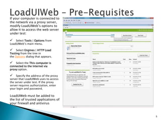 If your computer is connected to
the network via a proxy server,
modify LoadUIWeb’s options to
allow it to access the web server
under test:



Select Tools | Options from
LoadUIWeb’s main menu.



Select Engines | HTTP Load
Testing from the tree in
the Options dialog that appears.



Select the This computer is
connected to the Internet via
proxy option.



Specify the address of the proxy
server that LoadUIWeb uses to access
the server under test. If the proxy
server requires authorization, enter
your login and password.

LoadUIWeb must be added to
the list of trusted applications of
your firewall and antivirus

5

 