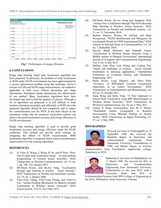 IJRET: International Journal of Research in Engineering and Technology eISSN: 2319-1163 | pISSN: 2321-7308
____________________________________________________________________________________________________________
Volume: 03 Issue: 05 | May-2014, Available @ http://www.ijret.org 252
Fig-7: Performance of energy efficiency
6. CONCLUSIONS
Range map stitching based node localization algorithm has
been proposed. In particular, the problem of node localization
in WSN under NLOS environments has been approximated by
a convex optimization problem using this technique. Given a
mixture of LOS and NLOS range measurements, our method is
applicable in both cases without discarding any range
information. Simulation results demonstrate the effectiveness
of our method. Many localization algorithms have been
developed and used to find the position of sensors. Although a
lot of algorithms are proposed, it is still difficult to node
location estimation accurately and efficiently in WSN since the
proposed algorithm should be low complexity and to reduce
the communication cost for WSN. It has been shown in the
simulation results that the proposed localization scheme can
achieve the good localization accuracy and energy efficiency in
NLOS environments.
Range map stitching algorithm is used to provide good
localization accuracy and energy efficiency under the NLOS
conditions. This method can provide good estimate by
mitigating the effects of NLOS measurements. RMS
localization algorithm is proposed which achieves performance
improvement over the existing algorithms.
REFERENCES
[1] H. Chen, G. Wang, Z. Wang, H. So, and H. Poor, “Non-
line-of-sight node localization based on semi-definite
programming in wireless sensor networks,” IEEE
Transactions on Wireless Communications, vol. 11, no.
1, pp. 108–116, January 2012.
[2] Oh-Heum Kwon, and Ha-Joo Song, “Localization
through map stitching in wireless sensor network,”
IEEE Transactions on Parallel and distributed systems,
vol. 19, no. 1, January 2008.
[3] Chao-Tsun Chang, Chih-Yung Chang, and Chih-Yu
Lin, “Anchor-Guiding Mechanism for Beacon-Assisted
Localization in Wireless Sensor Networks” IEEE
Sensor journal., Vol.12, No.5 May 2012.
[4] Oh-Heum Kwon, Ha-Joo Song and Sangjoon Park,
“Anchor-Free Localization through Flip-Error-Resistant
Map Stitching in Wireless Sensor Network,” IEEE
Transactions on Parallel and distributed systems., vol.
21, no. 11, November 2010.
[5] Stefano Marono, Wesley M. Gifford, and Henk
Wymeersch, “NLOS Identification and Mitigation for
Localization Based on UWB Experimental Data,” IEEE
Journal on Selected Areas in Communications, vol. 28,
no. 7, September 2010.
[6] Sayyed Majid Mazinani and Fatemeh Farnia,
“Localization in Wireless Sensor Network Using a
Mobile Anchor in Obstacle Environment” International
Journal of Computer and Communication Engineering,
Vol. 2, No. 4, July 2013
[7] HuiSuo, Jiafu Wan, Lian Huang and Caifeng Zou,
“Issues and challenges of wireless sensor network
localization in emerging applications,” International
Conference on Computer Science and Electronics
Engineering, 2012.
[8] Paolo Pivato, Luigi Palopoli, and Dario Petri,
“Accuracy of RSS-Based Centroid Localization
Algorithms in an Indoor Environment,” IEEE
Transactions on Instrumentation and Measurement, vol.
60, no. 10, October 2011.
[9] Gang Wang and Kehu Yang, “A New Approach to
Sensor Node Localization using RSS Measurements in
Wireless Sensor Networks,” IEEE Transactions on
Wireless Communications, vol. 10, no. 5, May 2011.
[10] Usman A. Khan, SoummyaKar, Jose M. F. Moura,
“Distributed Sensor Localization in Random
Environments Using Minimal Number of Anchor
Nodes,” IEEE Transactions on Signal Processing, vol.
57, no. 5, May 2009.
BIOGRAPHIES
Divya.R was born in Trichirappalli on 18
September 1990. She received her
Bachelor degree in electronics and
communication engineering from
Annamalai University, Chidambaram in
2008 and Master degree in wireless
communication from Pondicherry engineering college,
Puducherry in 2014.
Sudharsan.S was born in Chidambaram on
1st
March 1990. He received his B.E. in
Electronics and Communication
Engineering from Annamalai University,
Chidambaram in the year 2012 with a
University Rank and M.E. in
Communication Systems from SSN College of Engineering in
the 2014, Affiliated to Anna University, Chennai.
 