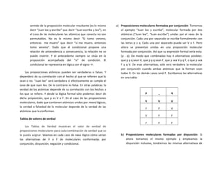 sentido	
  de	
  la	
  proposición	
  molecular	
  resultante	
  (es	
  lo	
  mismo	
  
decir	
  “Juan	
  lee	
  y	
  escribe”	
  que	
  decir	
  “Juan	
  escribe	
  y	
  lee”),	
  en	
  
el	
  caso	
  de	
  las	
  moleculares	
  las	
  atómicas	
  que	
  conecta	
  no	
  son	
  
permutables.	
   No	
   es	
   lo	
   mismo	
   decir	
   “Si	
   tomo	
   veneno,	
  
entonces	
   	
   me	
   muero”	
   que	
   decir	
   “si	
   me	
   muero,	
   entonces	
  
tomo	
   veneno”.	
   Dado	
   que	
   el	
   condicional	
   propone	
   una	
  
relación	
  de	
  antecedencia	
  a	
  consecuencia,	
  la	
  relación	
  no	
  se	
  
puede	
   invertir.	
   Y	
   el	
   antecedente	
   siempre	
   se	
   sitúa	
   en	
   la	
  
proposición	
   acompañado	
   del	
   “si”	
   de	
   condición.	
   El	
  
condicional	
  se	
  representa	
  en	
  lógica	
  con	
  el	
  signo	
  →.	
  
Las	
   proposiciones	
   atómicas	
   pueden	
   ser	
   verdaderas	
   o	
   falsas.	
   Y	
  
dependerá	
  de	
  su	
  correlación	
  con	
  el	
  hecho	
  al	
  que	
  se	
  refieren	
  que	
  lo	
  
sean	
  o	
  no.	
  “Juan	
  lee”	
  será	
  verdadera	
  si	
  efectivamente	
  se	
  cumple	
  el	
  
caso	
  de	
  que	
  Juan	
  lea.	
  De	
  lo	
  contrario	
  es	
  falsa.	
  En	
  otras	
  palabras:	
  la	
  
verdad	
  de	
  las	
  atómicas	
  depende	
  de	
  su	
  correlación	
  con	
  los	
  hechos	
  a	
  
los	
  que	
  se	
  refiere.	
  Y	
  desde	
  la	
  lógica	
  formal	
  sólo	
  podemos	
  decir	
  de	
  
dicha	
  proposición,	
  que	
  p	
  es	
  V	
  o	
  F.	
  En	
  el	
  caso	
  de	
  las	
  proposiciones	
  
moleculares,	
  dado	
  que	
  contienen	
  atómicas	
  unidas	
  por	
  nexos	
  lógicos,	
  
la	
  verdad	
  o	
  falsedad	
  de	
  la	
  molecular	
  depende	
  de	
  la	
  verdad	
  de	
  las	
  
atómicas	
  que	
  la	
  conforman.	
  	
  
Tablas	
  de	
  valores	
  de	
  verdad	
  
Las	
   Tablas	
   de	
   Verdad	
   muestran	
   el	
   valor	
   de	
   verdad	
   de	
  
proposiciones	
  moleculares	
  para	
  cada	
  combinación	
  de	
  verdad	
  que	
  se	
  
le	
  pueda	
  asignar.	
  Veamos	
  en	
  cada	
  caso	
  de	
  nexo	
  lógico	
  cómo	
  serían	
  
las	
   alternativas	
   de	
   V	
   o	
   F	
   de	
   moleculares	
   conformadas	
   por	
  
conjunción,	
  disyunción,	
  negación	
  y	
  condicional.	
  
a) Proposiciones	
  moleculares	
  formadas	
  por	
  conjunción:	
  Tomemos	
  
el	
   ejemplo	
   “Juan	
   lee	
   y	
   escribe”,	
   molecular	
   formada	
   por	
   dos	
  
atómicas	
   (“Juan	
   lee”,	
   “Juan	
   escribe”)	
   unidas	
   por	
   el	
   nexo	
   de	
   la	
  
conjunción.	
  Cada	
  una	
  por	
  separado	
  se	
  escribe	
  formalmente	
  con	
  
las	
  letras	
  p	
  y	
  q.	
  Cada	
  una	
  por	
  separado	
  puede	
  ser	
  V	
  o	
  F.	
  Pero	
  
ahora	
   se	
   presentan	
   unidas	
   en	
   una	
   proposición	
   molecular	
  
formada	
  por	
  conjunción.	
  Así	
  que	
  su	
  expresión	
  formal	
  sería	
  esta:	
  
(p	
   .	
   q).	
   De	
   modo	
   que	
   combinadas	
   hay	
   4	
   alternativas	
   posibles:	
  
que	
  p	
  y	
  q	
  sean	
  V,	
  que	
  p	
  y	
  q	
  sean	
  F,	
  que	
  p	
  sea	
  V	
  y	
  q	
  F,	
  o	
  que	
  p	
  sea	
  
F	
  y	
  q	
  V.	
  De	
  esas	
  alternativas,	
  sólo	
  será	
  verdadera	
  la	
  molecular	
  
por	
   conjunción	
   cuando	
   ambas	
   atómicas	
   que	
   la	
   forman	
   sean	
  
todas	
  V.	
  En	
  los	
  demás	
  casos	
  será	
  F.	
  Escribamos	
  las	
  alternativas	
  
en	
  una	
  tabla:	
  
	
  
p	
   .	
   q	
  
V	
   V	
   V	
  
F	
   F	
   V	
  
V	
   F	
   F	
  
F	
   F	
   F	
  
	
  
b) Proposiciones	
   moleculares	
   formadas	
   por	
   disyunción:	
   Si	
  
ahora	
   tomamos	
   el	
   mismo	
   ejemplo	
   y	
   empleamos	
   la	
  
disyunción	
  inclusiva,	
  tendremos	
  las	
  mismas	
  alternativas	
  de	
  
 