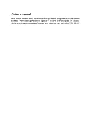 ¿Tanteo a proveedores?

En mi opinión está todo dicho, hay mucho trabajo por delante sólo para evaluar una solución
candidata y no merece la pena estudiar algo que ya aparente está “enfangado” (un vistazo a
http://grupos.emagister.com/debate/usuarios_con_problemas_con_logic_class/6770-360660)
 