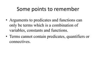 Some points to remember 
•Arguments to predicates and functions can only be terms which is a combination of variables, constants and functions. 
•Terms cannot contain predicates, quantifiers or connectives.  