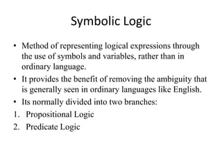 Symbolic Logic 
•Method of representing logical expressions through the use of symbols and variables, rather than in ordinary language. 
•It provides the benefit of removing the ambiguity that is generally seen in ordinary languages like English. 
•Its normally divided into two branches: 
1.Propositional Logic 
2.Predicate Logic  