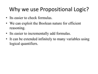 Why we use Propositional Logic? 
•Its easier to check formulas. 
•We can exploit the Boolean nature for efficient reasoning. 
•Its easier to incrementally add formulas. 
•It can be extended infinitely to many variables using logical quantifiers.  