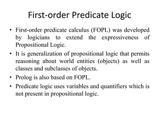 First-order Predicate Logic 
•First-order predicate calculus (FOPL) was developed by logicians to extend the expressiveness of Propositional Logic. 
•It is generalization of propositional logic that permits reasoning about world entities (objects) as well as classes and subclasses of objects. 
•Prolog is also based on FOPL. 
•Predicate logic uses variables and quantifiers which is not present in propositional logic.  