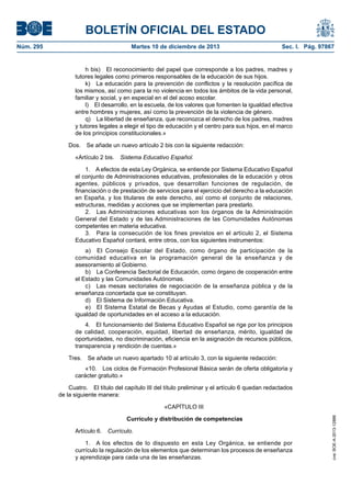 BOLETÍN OFICIAL DEL ESTADO
Núm. 295	 Martes 10 de diciembre de 2013	 Sec. I. Pág. 97867
h bis)  El reconocimiento del papel que corresponde a los padres, madres y
tutores legales como primeros responsables de la educación de sus hijos.
k)  La educación para la prevención de conflictos y la resolución pacífica de
los mismos, así como para la no violencia en todos los ámbitos de la vida personal,
familiar y social, y en especial en el del acoso escolar.
l)  El desarrollo, en la escuela, de los valores que fomenten la igualdad efectiva
entre hombres y mujeres, así como la prevención de la violencia de género.
q)  La libertad de enseñanza, que reconozca el derecho de los padres, madres
y tutores legales a elegir el tipo de educación y el centro para sus hijos, en el marco
de los principios constitucionales.»
Dos.  Se añade un nuevo artículo 2 bis con la siguiente redacción:
«Artículo 2 bis.  Sistema Educativo Español.
1.  A efectos de esta Ley Orgánica, se entiende por Sistema Educativo Español
el conjunto de Administraciones educativas, profesionales de la educación y otros
agentes, públicos y privados, que desarrollan funciones de regulación, de
financiación o de prestación de servicios para el ejercicio del derecho a la educación
en España, y los titulares de este derecho, así como el conjunto de relaciones,
estructuras, medidas y acciones que se implementan para prestarlo.
2.  Las Administraciones educativas son los órganos de la Administración
General del Estado y de las Administraciones de las Comunidades Autónomas
competentes en materia educativa.
3.  Para la consecución de los fines previstos en el artículo 2, el Sistema
Educativo Español contará, entre otros, con los siguientes instrumentos:
a)  El Consejo Escolar del Estado, como órgano de participación de la
comunidad educativa en la programación general de la enseñanza y de
asesoramiento al Gobierno.
b)  La Conferencia Sectorial de Educación, como órgano de cooperación entre
el Estado y las Comunidades Autónomas.
c)  Las mesas sectoriales de negociación de la enseñanza pública y de la
enseñanza concertada que se constituyan.
d)  El Sistema de Información Educativa.
e)  El Sistema Estatal de Becas y Ayudas al Estudio, como garantía de la
igualdad de oportunidades en el acceso a la educación.
4.  El funcionamiento del Sistema Educativo Español se rige por los principios
de calidad, cooperación, equidad, libertad de enseñanza, mérito, igualdad de
oportunidades, no discriminación, eficiencia en la asignación de recursos públicos,
transparencia y rendición de cuentas.»
Tres.  Se añade un nuevo apartado 10 al artículo 3, con la siguiente redacción:
«10.  Los ciclos de Formación Profesional Básica serán de oferta obligatoria y
carácter gratuito.»
Cuatro.  El título del capítulo III del título preliminar y el artículo 6 quedan redactados
de la siguiente manera:
«CAPÍTULO III
Currículo y distribución de competencias
Artículo 6. Currículo.
1.  A los efectos de lo dispuesto en esta Ley Orgánica, se entiende por
currículo la regulación de los elementos que determinan los procesos de enseñanza
y aprendizaje para cada una de las enseñanzas.
cve:BOE-A-2013-12886
 