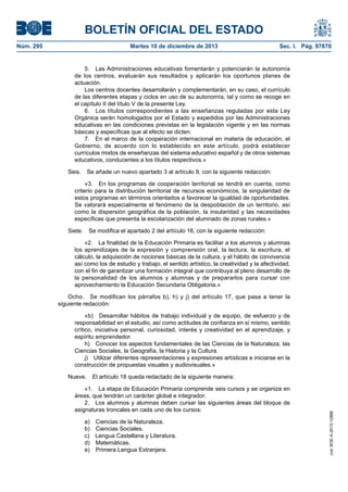 BOLETÍN OFICIAL DEL ESTADO
Núm. 295	 Martes 10 de diciembre de 2013	 Sec. I. Pág. 97870
5.  Las Administraciones educativas fomentarán y potenciarán la autonomía
de los centros, evaluarán sus resultados y aplicarán los oportunos planes de
actuación.
Los centros docentes desarrollarán y complementarán, en su caso, el currículo
de las diferentes etapas y ciclos en uso de su autonomía, tal y como se recoge en
el capítulo II del título V de la presente Ley.
6.  Los títulos correspondientes a las enseñanzas reguladas por esta Ley
Orgánica serán homologados por el Estado y expedidos por las Administraciones
educativas en las condiciones previstas en la legislación vigente y en las normas
básicas y específicas que al efecto se dicten.
7.  En el marco de la cooperación internacional en materia de educación, el
Gobierno, de acuerdo con lo establecido en este artículo, podrá establecer
currículos mixtos de enseñanzas del sistema educativo español y de otros sistemas
educativos, conducentes a los títulos respectivos.»
Seis.  Se añade un nuevo apartado 3 al artículo 9, con la siguiente redacción:
«3.  En los programas de cooperación territorial se tendrá en cuenta, como
criterio para la distribución territorial de recursos económicos, la singularidad de
estos programas en términos orientados a favorecer la igualdad de oportunidades.
Se valorará especialmente el fenómeno de la despoblación de un territorio, así
como la dispersión geográfica de la población, la insularidad y las necesidades
específicas que presenta la escolarización del alumnado de zonas rurales.»
Siete.  Se modifica el apartado 2 del artículo 16, con la siguiente redacción:
«2.  La finalidad de la Educación Primaria es facilitar a los alumnos y alumnas
los aprendizajes de la expresión y comprensión oral, la lectura, la escritura, el
cálculo, la adquisición de nociones básicas de la cultura, y el hábito de convivencia
así como los de estudio y trabajo, el sentido artístico, la creatividad y la afectividad,
con el fin de garantizar una formación integral que contribuya al pleno desarrollo de
la personalidad de los alumnos y alumnas y de prepararlos para cursar con
aprovechamiento la Educación Secundaria Obligatoria.»
Ocho.  Se modifican los párrafos b), h) y j) del artículo 17, que pasa a tener la
siguiente redacción:
«b)  Desarrollar hábitos de trabajo individual y de equipo, de esfuerzo y de
responsabilidad en el estudio, así como actitudes de confianza en sí mismo, sentido
crítico, iniciativa personal, curiosidad, interés y creatividad en el aprendizaje, y
espíritu emprendedor.
h)  Conocer los aspectos fundamentales de las Ciencias de la Naturaleza, las
Ciencias Sociales, la Geografía, la Historia y la Cultura.
j)  Utilizar diferentes representaciones y expresiones artísticas e iniciarse en la
construcción de propuestas visuales y audiovisuales.»
Nueve.  El artículo 18 queda redactado de la siguiente manera:
«1.  La etapa de Educación Primaria comprende seis cursos y se organiza en
áreas, que tendrán un carácter global e integrador.
2.  Los alumnos y alumnas deben cursar las siguientes áreas del bloque de
asignaturas troncales en cada uno de los cursos:
a)  Ciencias de la Naturaleza.
b)  Ciencias Sociales.
c)  Lengua Castellana y Literatura.
d) Matemáticas.
e)  Primera Lengua Extranjera.
cve:BOE-A-2013-12886
 
