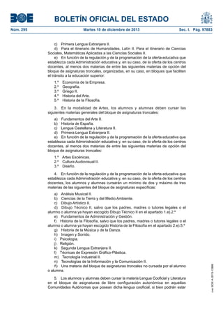 BOLETÍN OFICIAL DEL ESTADO
Núm. 295	 Martes 10 de diciembre de 2013	 Sec. I. Pág. 97883
c)  Primera Lengua Extranjera II.
d)  Para el itinerario de Humanidades, Latín II. Para el itinerario de Ciencias
Sociales, Matemáticas Aplicadas a las Ciencias Sociales II.
e)  En función de la regulación y de la programación de la oferta educativa que
establezca cada Administración educativa y, en su caso, de la oferta de los centros
docentes, al menos dos materias de entre las siguientes materias de opción del
bloque de asignaturas troncales, organizadas, en su caso, en bloques que faciliten
el tránsito a la educación superior:
1.º  Economía de la Empresa.
2.º Geografía.
3.º  Griego II.
4.º  Historia del Arte.
5.º  Historia de la Filosofía.
3.  En la modalidad de Artes, los alumnos y alumnas deben cursar las
siguientes materias generales del bloque de asignaturas troncales:
a)  Fundamentos del Arte II.
b)  Historia de España.
c)  Lengua Castellana y Literatura II.
d)  Primera Lengua Extranjera II.
e)  En función de la regulación y de la programación de la oferta educativa que
establezca cada Administración educativa y, en su caso, de la oferta de los centros
docentes, al menos dos materias de entre las siguientes materias de opción del
bloque de asignaturas troncales:
1.º  Artes Escénicas.
2.º  Cultura Audiovisual II.
3.º Diseño.
4.  En función de la regulación y de la programación de la oferta educativa que
establezca cada Administración educativa y, en su caso, de la oferta de los centros
docentes, los alumnos y alumnas cursarán un mínimo de dos y máximo de tres
materias de las siguientes del bloque de asignaturas específicas:
a)  Análisis Musical II.
b)  Ciencias de la Tierra y del Medio Ambiente.
c)  Dibujo Artístico II.
d)  Dibujo Técnico II, salvo que los padres, madres o tutores legales o el
alumno o alumna ya hayan escogido Dibujo Técnico II en el apartado 1.e).2.º
e)  Fundamentos de Administración y Gestión.
f)  Historia de la Filosofía, salvo que los padres, madres o tutores legales o el
alumno o alumna ya hayan escogido Historia de la Filosofía en el apartado 2.e).5.º
g)  Historia de la Música y de la Danza.
h)  Imagen y Sonido.
i) Psicología.
j) Religión.
k)  Segunda Lengua Extranjera II.
l)  Técnicas de Expresión Gráfico-Plástica.
m)  Tecnología Industrial II.
n)  Tecnologías de la Información y la Comunicación II.
ñ)  Una materia del bloque de asignaturas troncales no cursada por el alumno
o alumna.
5.  Los alumnos y alumnas deben cursar la materia Lengua Cooficial y Literatura
en el bloque de asignaturas de libre configuración autonómica en aquellas
Comunidades Autónomas que posean dicha lengua cooficial, si bien podrán estar
cve:BOE-A-2013-12886
 