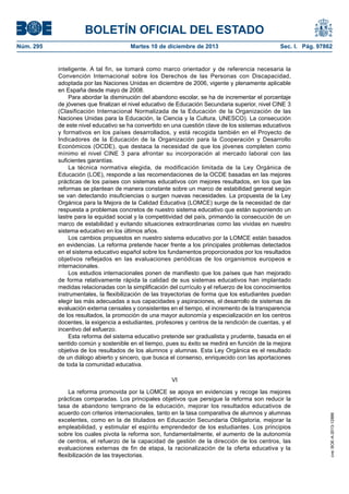 BOLETÍN OFICIAL DEL ESTADO
Núm. 295	 Martes 10 de diciembre de 2013	 Sec. I. Pág. 97862
inteligente. A tal fin, se tomará como marco orientador y de referencia necesaria la
Convención Internacional sobre los Derechos de las Personas con Discapacidad,
adoptada por las Naciones Unidas en diciembre de 2006, vigente y plenamente aplicable
en España desde mayo de 2008.
Para abordar la disminución del abandono escolar, se ha de incrementar el porcentaje
de jóvenes que finalizan el nivel educativo de Educación Secundaria superior, nivel CINE 3
(Clasificación Internacional Normalizada de la Educación de la Organización de las
Naciones Unidas para la Educación, la Ciencia y la Cultura, UNESCO). La consecución
de este nivel educativo se ha convertido en una cuestión clave de los sistemas educativos
y formativos en los países desarrollados, y está recogida también en el Proyecto de
Indicadores de la Educación de la Organización para la Cooperación y Desarrollo
Económicos (OCDE), que destaca la necesidad de que los jóvenes completen como
mínimo el nivel CINE 3 para afrontar su incorporación al mercado laboral con las
suficientes garantías.
La técnica normativa elegida, de modificación limitada de la Ley Orgánica de
Educación (LOE), responde a las recomendaciones de la OCDE basadas en las mejores
prácticas de los países con sistemas educativos con mejores resultados, en los que las
reformas se plantean de manera constante sobre un marco de estabilidad general según
se van detectando insuficiencias o surgen nuevas necesidades. La propuesta de la Ley
Orgánica para la Mejora de la Calidad Educativa (LOMCE) surge de la necesidad de dar
respuesta a problemas concretos de nuestro sistema educativo que están suponiendo un
lastre para la equidad social y la competitividad del país, primando la consecución de un
marco de estabilidad y evitando situaciones extraordinarias como las vividas en nuestro
sistema educativo en los últimos años.
Los cambios propuestos en nuestro sistema educativo por la LOMCE están basados
en evidencias. La reforma pretende hacer frente a los principales problemas detectados
en el sistema educativo español sobre los fundamentos proporcionados por los resultados
objetivos reflejados en las evaluaciones periódicas de los organismos europeos e
internacionales.
Los estudios internacionales ponen de manifiesto que los países que han mejorado
de forma relativamente rápida la calidad de sus sistemas educativos han implantado
medidas relacionadas con la simplificación del currículo y el refuerzo de los conocimientos
instrumentales, la flexibilización de las trayectorias de forma que los estudiantes puedan
elegir las más adecuadas a sus capacidades y aspiraciones, el desarrollo de sistemas de
evaluación externa censales y consistentes en el tiempo, el incremento de la transparencia
de los resultados, la promoción de una mayor autonomía y especialización en los centros
docentes, la exigencia a estudiantes, profesores y centros de la rendición de cuentas, y el
incentivo del esfuerzo.
Esta reforma del sistema educativo pretende ser gradualista y prudente, basada en el
sentido común y sostenible en el tiempo, pues su éxito se medirá en función de la mejora
objetiva de los resultados de los alumnos y alumnas. Esta Ley Orgánica es el resultado
de un diálogo abierto y sincero, que busca el consenso, enriquecido con las aportaciones
de toda la comunidad educativa.
VI
La reforma promovida por la LOMCE se apoya en evidencias y recoge las mejores
prácticas comparadas. Los principales objetivos que persigue la reforma son reducir la
tasa de abandono temprano de la educación, mejorar los resultados educativos de
acuerdo con criterios internacionales, tanto en la tasa comparativa de alumnos y alumnas
excelentes, como en la de titulados en Educación Secundaria Obligatoria, mejorar la
empleabilidad, y estimular el espíritu emprendedor de los estudiantes. Los principios
sobre los cuales pivota la reforma son, fundamentalmente, el aumento de la autonomía
de centros, el refuerzo de la capacidad de gestión de la dirección de los centros, las
evaluaciones externas de fin de etapa, la racionalización de la oferta educativa y la
flexibilización de las trayectorias.
cve:BOE-A-2013-12886
 