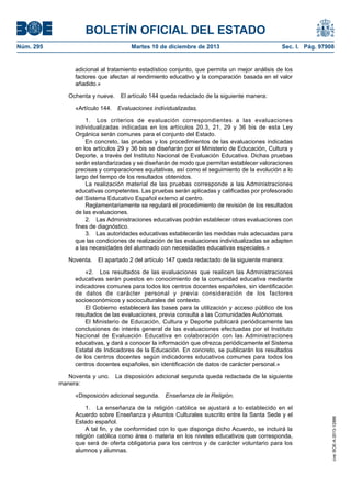 BOLETÍN OFICIAL DEL ESTADO
Núm. 295	 Martes 10 de diciembre de 2013	 Sec. I. Pág. 97908
adicional al tratamiento estadístico conjunto, que permita un mejor análisis de los
factores que afectan al rendimiento educativo y la comparación basada en el valor
añadido.»
Ochenta y nueve.  El artículo 144 queda redactado de la siguiente manera:
«Artículo 144.  Evaluaciones individualizadas.
1.  Los criterios de evaluación correspondientes a las evaluaciones
individualizadas indicadas en los artículos 20.3, 21, 29 y 36 bis de esta Ley
Orgánica serán comunes para el conjunto del Estado.
En concreto, las pruebas y los procedimientos de las evaluaciones indicadas
en los artículos 29 y 36 bis se diseñarán por el Ministerio de Educación, Cultura y
Deporte, a través del Instituto Nacional de Evaluación Educativa. Dichas pruebas
serán estandarizadas y se diseñarán de modo que permitan establecer valoraciones
precisas y comparaciones equitativas, así como el seguimiento de la evolución a lo
largo del tiempo de los resultados obtenidos.
La realización material de las pruebas corresponde a las Administraciones
educativas competentes. Las pruebas serán aplicadas y calificadas por profesorado
del Sistema Educativo Español externo al centro.
Reglamentariamente se regulará el procedimiento de revisión de los resultados
de las evaluaciones.
2.  Las Administraciones educativas podrán establecer otras evaluaciones con
fines de diagnóstico.
3.  Las autoridades educativas establecerán las medidas más adecuadas para
que las condiciones de realización de las evaluaciones individualizadas se adapten
a las necesidades del alumnado con necesidades educativas especiales.»
Noventa.  El apartado 2 del artículo 147 queda redactado de la siguiente manera:
«2.  Los resultados de las evaluaciones que realicen las Administraciones
educativas serán puestos en conocimiento de la comunidad educativa mediante
indicadores comunes para todos los centros docentes españoles, sin identificación
de datos de carácter personal y previa consideración de los factores
socioeconómicos y socioculturales del contexto.
El Gobierno establecerá las bases para la utilización y acceso público de los
resultados de las evaluaciones, previa consulta a las Comunidades Autónomas.
El Ministerio de Educación, Cultura y Deporte publicará periódicamente las
conclusiones de interés general de las evaluaciones efectuadas por el Instituto
Nacional de Evaluación Educativa en colaboración con las Administraciones
educativas, y dará a conocer la información que ofrezca periódicamente el Sistema
Estatal de Indicadores de la Educación. En concreto, se publicarán los resultados
de los centros docentes según indicadores educativos comunes para todos los
centros docentes españoles, sin identificación de datos de carácter personal.»
Noventa y uno.  La disposición adicional segunda queda redactada de la siguiente
manera:
«Disposición adicional segunda.  Enseñanza de la Religión.
1.  La enseñanza de la religión católica se ajustará a lo establecido en el
Acuerdo sobre Enseñanza y Asuntos Culturales suscrito entre la Santa Sede y el
Estado español.
A tal fin, y de conformidad con lo que disponga dicho Acuerdo, se incluirá la
religión católica como área o materia en los niveles educativos que corresponda,
que será de oferta obligatoria para los centros y de carácter voluntario para los
alumnos y alumnas.
cve:BOE-A-2013-12886
 