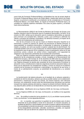 BOLETÍN OFICIAL DEL ESTADO
Núm. 295	 Martes 10 de diciembre de 2013	 Sec. I. Pág. 97866
nuevo título de Formación Profesional Básica, se flexibilizan las vías de acceso desde la
Formación Profesional Básica hacia la de Grado Medio y desde ésta hacia la de Grado
Superior, se prioriza la contribución a la ampliación de las competencias en Formación
Profesional Básica y de Grado Medio, se regula la Formación Profesional dual y se
completa con materias optativas orientadas a los ciclos de grado superior y al tránsito
hacia otras enseñanzas.
XIV
La Recomendación (2002)12 del Comité de Ministros del Consejo de Europa a los
Estados miembros sobre la Educación para la Ciudadanía Democrática, de fecha 16 de
octubre de 2002, señala que la educación para la ciudadanía democrática es esencial
para promover una sociedad libre, tolerante y justa y que contribuye a defender los
valores y principios de la libertad, el pluralismo, los derechos humanos y el imperio de la
ley, que son los fundamentos de la democracia.
Uno de los principios en los que se inspira el Sistema Educativo Español es la
transmisión y puesta en práctica de valores que favorezcan la libertad personal, la
responsabilidad, la ciudadanía democrática, la solidaridad, la tolerancia, la igualdad, el
respeto y la justicia, así como que ayuden a superar cualquier tipo de discriminación. Se
contempla también como fin a cuya consecución se orienta el Sistema Educativo Español
la preparación para el ejercicio de la ciudadanía y para la participación activa en la vida
económica, social y cultural, con actitud crítica y responsable y con capacidad de
adaptación a las situaciones cambiantes de la sociedad del conocimiento.
Esta Ley Orgánica considera esencial la preparación para la ciudadanía activa y la
adquisición de las competencias sociales y cívicas, recogidas en la Recomendación del
Parlamento Europeo y del Consejo de 18 de diciembre de 2006 sobre las competencias
clave para el aprendizaje permanente. En el contexto del cambio metodológico que esta
Ley Orgánica propugna se aborda esta necesidad de forma transversal al incorporar la
educación cívica y constitucional a todas las asignaturas durante la educación básica, de
forma que la adquisición de competencias sociales y cívicas se incluya en la dinámica
cotidiana de los procesos de enseñanza y aprendizaje y se potencie de esa forma, a
través de un planteamiento conjunto, su posibilidad de transferencia y su carácter
orientador.
XV
La transformación del sistema educativo es el resultado de un esfuerzo sostenido y
constante de reforma educativa, esfuerzo que sólo es posible realizar con la colaboración
permanente y respetuosa de todos los actores. De manera especial, será relevante
promover una cooperación sincera entre las Administraciones educativas que permita
compartir las mejores prácticas del sistema y mejorar la cohesión territorial. Además, esta
Ley adquirirá pleno sentido con el desarrollo de una futura ley sobre la función docente.
Artículo único.  Modificación de la Ley Orgánica 2/2006, de 3 de mayo, de Educación.
La Ley Orgánica 2/2006, de 3 de mayo, de Educación, se modifica en los siguientes
términos:
Uno.  Se modifica la redacción de los párrafos b), k) y l) y se añaden nuevos párrafos
h bis) y q) al artículo 1 en los siguientes términos:
«b)  La equidad, que garantice la igualdad de oportunidades para el pleno
desarrollo de la personalidad a través de la educación, la inclusión educativa, la
igualdad de derechos y oportunidades que ayuden a superar cualquier discriminación
y la accesibilidad universal a la educación, y que actúe como elemento compensador
de las desigualdades personales, culturales, económicas y sociales, con especial
atención a las que se deriven de cualquier tipo de discapacidad.
cve:BOE-A-2013-12886
 