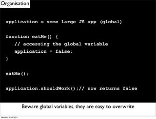 Organisation


     application = some large JS app (global)


     function eatMe() {
              // accessing the global variable
              application = false;
     }


     eatMe();


     application.shouldWork();// now returns false


                      Beware Remember to use eventDelegation
                             global variables, they are easy to overwrite
Monday, 4 July 2011
 