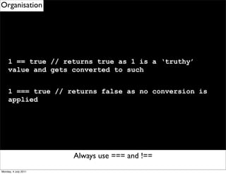 Organisation




     1 == true // returns true as 1 is a ‘truthy’
     value and gets converted to such


     1 === true // returns false as no conversion is
     applied




                      Remember to use eventDelegation
                          Always use === and !==
Monday, 4 July 2011
 