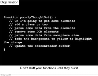 Organisation



     function poorlyThoughtOut() {
        // OK I’m going to get some elements
        // add a class or two
        // parse some data from the elements
        // remove some DOM elements
        // parse some data from someplace else
        // fade the background to yellow to highlight
     the change
        // update the screenreader buffer
     }




                      Don’t stuff your functions until they burst
                        Remember to use eventDelegation
Monday, 4 July 2011
 