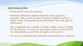 Introducción:
• Presentación ante los alumnos.
• Mostrare diferentes objetos eligiendo entre grande y
pequeño, alto y corto, grueso o gordo y delgado, ancho y
largo. Donde el pequeño pueda interactuar con este tipo de
mediciones.
• Que el pequeño me muestre si puede captar cual es el largo
de dos listones, el ancho de unas cajas, quien es mas alto de
sus compañeros y cual bote de agua es mas gordo.
• Ya una ves realizada esta actividad mostraremos lo siguiente.
 