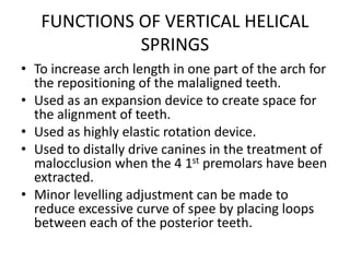 FUNCTIONS OF VERTICAL HELICAL
SPRINGS
• To increase arch length in one part of the arch for
the repositioning of the malaligned teeth.
• Used as an expansion device to create space for
the alignment of teeth.
• Used as highly elastic rotation device.
• Used to distally drive canines in the treatment of
malocclusion when the 4 1st premolars have been
extracted.
• Minor levelling adjustment can be made to
reduce excessive curve of spee by placing loops
between each of the posterior teeth.
 