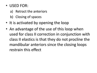 • USED FOR:
a) Retract the anteriors
b) Closing of spaces
• It is activated by opening the loop
• An advantage of the use of this loop when
used for class II correction in conjunction with
class II elastics is that they do not procline the
mandibular anteriors since the closing loops
restrain this effect
 