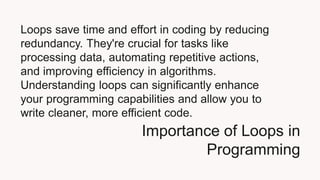 Importance of Loops in
Programming
Loops save time and effort in coding by reducing
redundancy. They're crucial for tasks like
processing data, automating repetitive actions,
and improving efficiency in algorithms.
Understanding loops can significantly enhance
your programming capabilities and allow you to
write cleaner, more efficient code.
 