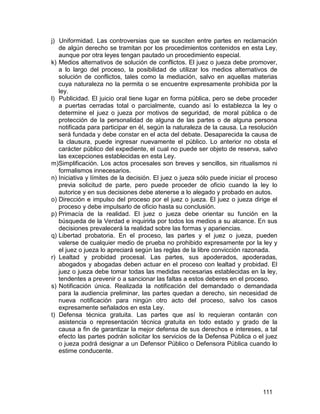 111
j) Uniformidad. Las controversias que se susciten entre partes en reclamación
de algún derecho se tramitan por los procedimientos contenidos en esta Ley,
aunque por otra leyes tengan pautado un procedimiento especial.
k) Medios alternativos de solución de conflictos. El juez o jueza debe promover,
a lo largo del proceso, la posibilidad de utilizar los medios alternativos de
solución de conflictos, tales como la mediación, salvo en aquellas materias
cuya naturaleza no la permita o se encuentre expresamente prohibida por la
ley.
l) Publicidad. El juicio oral tiene lugar en forma pública, pero se debe proceder
a puertas cerradas total o parcialmente, cuando así lo establezca la ley o
determine el juez o jueza por motivos de seguridad, de moral pública o de
protección de la personalidad de alguna de las partes o de alguna persona
notificada para participar en él, según la naturaleza de la causa. La resolución
será fundada y debe constar en el acta del debate. Desaparecida la causa de
la clausura, puede ingresar nuevamente el público. Lo anterior no obsta el
carácter público del expediente, el cual no puede ser objeto de reserva, salvo
las excepciones establecidas en esta Ley.
m)Simplificación. Los actos procesales son breves y sencillos, sin ritualismos ni
formalismos innecesarios.
n) Iniciativa y límites de la decisión. El juez o jueza sólo puede iniciar el proceso
previa solicitud de parte, pero puede proceder de oficio cuando la ley lo
autorice y en sus decisiones debe atenerse a lo alegado y probado en autos.
o) Dirección e impulso del proceso por el juez o jueza. El juez o jueza dirige el
proceso y debe impulsarlo de oficio hasta su conclusión.
p) Primacía de la realidad. El juez o jueza debe orientar su función en la
búsqueda de la Verdad e inquirirla por todos los medios a su alcance. En sus
decisiones prevalecerá la realidad sobre las formas y apariencias.
q) Libertad probatoria. En el proceso, las partes y el juez o jueza, pueden
valerse de cualquier medio de prueba no prohibido expresamente por la ley y
el juez o jueza lo apreciará según las reglas de la libre convicción razonada.
r) Lealtad y probidad procesal. Las partes, sus apoderados, apoderadas,
abogados y abogadas deben actuar en el proceso con lealtad y probidad. El
juez o jueza debe tomar todas las medidas necesarias establecidas en la ley,
tendentes a prevenir o a sancionar las faltas a estos deberes en el proceso.
s) Notificación única. Realizada la notificación del demandado o demandada
para la audiencia preliminar, las partes quedan a derecho, sin necesidad de
nueva notificación para ningún otro acto del proceso, salvo los casos
expresamente señalados en esta Ley.
t) Defensa técnica gratuita. Las partes que así lo requieran contarán con
asistencia o representación técnica gratuita en todo estado y grado de la
causa a fin de garantizar la mejor defensa de sus derechos e intereses, a tal
efecto las partes podrán solicitar los servicios de la Defensa Pública o el juez
o jueza podrá designar a un Defensor Público o Defensora Pública cuando lo
estime conducente.
 
