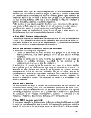 129
íntegramente dicho lapso. En casos excepcionales, por la complejidad del asunto
debatido, por caso fortuito o de fuerza mayor, el juez o jueza superior puede diferir
por una sola vez la oportunidad para dictar la sentencia, por un lapso no mayor de
cinco días, después de concluido el debate oral. En todo caso, se debe determinar
por auto expreso, la hora y fecha para la cual ha diferido el acto para sentenciar, a
los fines de la comparecencia obligatoria del apelante.
Podrá también el juez o jueza superior, de oficio, hacer pronunciamiento expreso,
para anular el fallo recurrido con base en las infracciones de orden público y
constitucionales que en él encontrare, aunque no se les haya denunciado.
Constituye causal de destitución el hecho de que el juez o jueza superior no
decida la causa dentro de la oportunidad establecida en la ley.
Artículo 488-E. Registro de la audiencia
La audiencia debe ser reproducida en forma audiovisual. En casos excepcionales
y ante la imposibilidad manifiesta de reproducción audiovisual de la audiencia,
ésta podrá realizarse sin estos medios, dejando el juez o jueza superior constancia
de esta circunstancia en la reproducción de la sentencia.
Artículo 489 Recurso de casación. Sentencias recurribles
El recurso de casación puede proponerse:
a) Contra las sentencias de última instancia que pongan fin a los juicios en
materia patrimonial, cuyo interés principal exceda de cien salarios mínimos
nacionales.
b) Contra las sentencias de última instancia que pongan fin a los juicios en
materia de estados familiares, capacidad de las personas y de
establecimiento de un nuevo acto del estado civil.
Al proponerse el recurso contra la sentencia que puso fin al juicio, quedan
comprendidas en él las interlocutorias que hubieren producido un gravamen no
reparado por ella, siempre que contra dichas decisiones se hubieren agotado,
oportunamente, todos los recursos ordinarios. No se concederá recurso de
casación cuando se trate de pretensiones relativas a Responsabilidad de Crianza,
Obligación de Manutención, Régimen de Convivencia Familiar, acciones de
protección, colocación familiar y en entidades de atención e infracciones a la
protección debida.
Artículo 489-A. Motivos
Se debe declarar con lugar el recurso de casación cuando se haya incurrido en
una infracción de norma jurídica o de una máxima de experiencia. En estos casos,
la infracción tiene que haber vulnerado los derechos constitucionales que rigen la
actividad jurisdiccional, contenidos en la Constitución de la República Bolivariana
de Venezuela o en tratados internacionales, suscritos y ratificados por la
República, o haber sido determinante de lo dispositivo en la sentencia.
Artículo 489-B. Anuncio y admisión
El recurso de casación se debe anunciar en forma escrita ante el tribunal que dictó
la sentencia contra la cual se recurre, dentro de los cinco días siguientes contados
a partir del vencimiento del término que se da para la publicación de la sentencia.
 