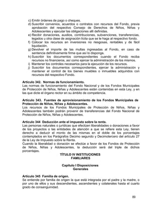 89
c) Emitir órdenes de pago o cheques.
d) Suscribir convenios, acuerdos o contratos con recursos del Fondo, previa
aprobación del respectivo Consejo de Derechos de Niños, Niñas y
Adolescentes y ejecutar las obligaciones allí definidas.
e) Recibir donaciones, auxilios, contribuciones, subvenciones, transferencias,
legados u otra clase de asignación lícita que se le haga al respectivo fondo.
f) Colocar los recursos en inversiones no riesgosas, rentables y de fácil
liquidación.
g) Devolver el importe de las multas ingresadas al Fondo, en caso de
sentencia definitivamente firme que así lo disponga.
h) Suscribir los documentos correspondientes cuando el Fondo reciba
recursos no financieros, así como ejercer la administración de los mismos.
i) Mantener los controles necesarios para la ejecución de los recursos.
j) Suscribir los documentos correspondientes, ejercer la administración y
mantener el control de los bienes muebles o inmuebles adquiridos con
recursos del respectivo Fondo.
Artículo 342. Normas de funcionamiento.
Las normas de funcionamiento del Fondo Nacional y de los Fondos Municipales
de Protección de Niños, Niñas y Adolescentes están contenidas en esta Ley, y en
las que dicte el órgano rector en su ámbito de competencia.
Artículo 343. Fuentes de aprovisionamiento de los Fondos Municipales de
Protección de Niños, Niñas y Adolescentes.
Los recursos de los Fondos Municipales de Protección de Niños, Niñas y
Adolescentes también podrán provenir de transferencias del Fondo Nacional de
Protección de Niños, Niñas y Adolescentes.
Artículo 344 Deducción ante el impuesto sobre la renta.
Las personas naturales o jurídicas que efectúen liberalidades o donaciones a favor
de los proyectos o las entidades de atención a que se refiere esta Ley, tienen
derecho a deducir el monto de las mismas en el doble de los porcentajes
contemplados en los Parágrafos Decimo segundo y Decimotercero del artículo 27
de la Ley de Impuesto sobre la Renta.
Cuando la liberalidad o donación se efectúe a favor de los Fondos de Protección
de Niños, Niñas y Adolescentes, la deducción será del triple de dichos
porcentajes.
TÍTULO IV INSTITUCIONES
FAMILIARES
Capítulo I Disposiciones
Generales
Artículo 345 Familia de origen.
Se entiende por familia de origen la que está integrada por el padre y la madre, o
por uno de ellos y sus descendientes, ascendientes y colaterales hasta el cuarto
grado de consanguinidad.
 