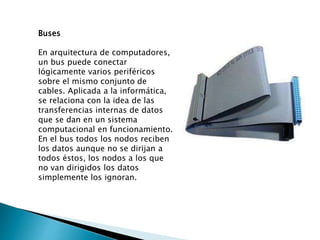 Buses
En arquitectura de computadores,
un bus puede conectar
lógicamente varios periféricos
sobre el mismo conjunto de
cables. Aplicada a la informática,
se relaciona con la idea de las
transferencias internas de datos
que se dan en un sistema
computacional en funcionamiento.
En el bus todos los nodos reciben
los datos aunque no se dirijan a
todos éstos, los nodos a los que
no van dirigidos los datos
simplemente los ignoran.
 