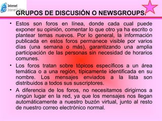 GRUPOS DE DISCUSIÓN O NEWSGROUPS. Estos son foros en línea, donde cada cual puede exponer su opinión, comentar lo que otro ya ha escrito o plantear temas nuevos. Por lo general, la información publicada en estos foros permanece visible por varios días (una semana o más), garantizando una amplia participación de las personas sin necesidad de horarios comunes.  Los foros tratan sobre tópicos específicos a un área temática o a una región, típicamente identificada en su nombre. Los mensajes enviados a la lista son distribuidos a todos sus suscriptores.  A diferencia de los foros, no necesitamos dirigirnos a ningún lugar en la red, ya que los mensajes nos llegan automáticamente a nuestro buzón virtual, junto al resto de nuestro correo electrónico normal. 