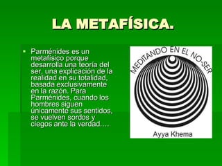 LA METAFÍSICA. Parménides es un metafísico porque desarrolla una teoría del ser, una explicación de la realidad en su totalidad, basada exclusivamente en la razón. Para Parménides, cuando los hombres siguen únicamente sus sentidos, se vuelven sordos y ciegos ante la verdad…. 