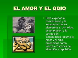 EL AMOR Y EL ODIO Para explicar la combinación y la separación de los elementos y, con ellos, la generación y la corrupción, Empédocles recurría al amor y el odio, entendidos como fuerzas cósmicas de atracción y repulsión. 