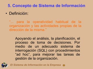 5. Concepto de Sistema de Información Definición: “ ... para la operatividad habitual de la organización y las actividades propias de la dirección de la misma.” Apoyando el análisis, la planificación, el proceso de toma de decisiones. Por medio de un adecuado sistema de interrogación (SQL) con procedimientos “ad hoc”, para mejorar las tareas de gestión de la organización. El Sistema de Información en la Empresa 