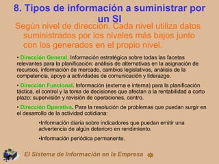 8. Tipos de información a suministrar por un SI Según nivel de dirección. Cada nivel utiliza datos suministrados por los niveles más bajos junto con los generados en el propio nivel. Dirección General.  Información estratégica sobre todas las facetas relevantes para la planificación: análisis de alternativas en la asignación de recursos, información de mercado, cambios legislativos, análisis de la competencia, apoyo a actividades de comunicación y liderazgo. Dirección Funcional . Información (externa e interna) para la planificación táctica, el control y la toma de decisiones que afectan a la rentabilidad a corto plazo: supervisión y revisión de operaciones, contro.  Dirección Operativa .  Para la resolución de problemas que puedan surgir en el desarrollo de la actividad cotidiana: Información diaria sobre indicadores que puedan emitir una advertencia de algún deterioro en rendimiento. Información periódica permanente. El Sistema de Información en la Empresa 