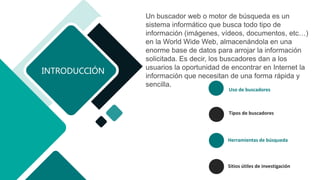 Uso de buscadores
Tipos de buscadores
Herramientas de búsqueda
Sitios útiles de investigación
INTRODUCCIÓN
Un buscador web o motor de búsqueda es un
sistema informático que busca todo tipo de
información (imágenes, vídeos, documentos, etc…)
en la World Wide Web, almacenándola en una
enorme base de datos para arrojar la información
solicitada. Es decir, los buscadores dan a los
usuarios la oportunidad de encontrar en Internet la
información que necesitan de una forma rápida y
sencilla.
 
