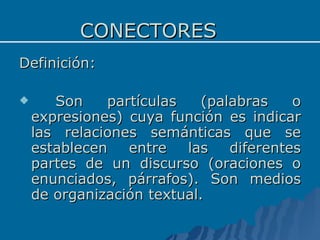 CONECTORES Definición: Son partículas (palabras o expresiones) cuya función es indicar las relaciones semánticas que se establecen entre las diferentes partes de un discurso (oraciones o enunciados, párrafos). Son medios de organización textual. 