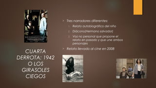 Tres narradores diferentes:
1. Relato autobiográfico del niño
2. Diácono(Hermano salvador)
3. Voz no personal que propone el
relato en pasado y que une ambos
personajes
 Relato llevado al cine en 2008
CUARTA
DERROTA: 1942
O LOS
GIRASOLES
CIEGOS
 