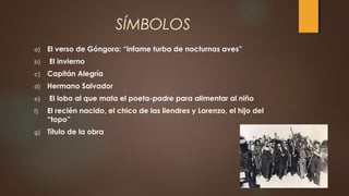SÍMBOLOS
a) El verso de Góngora: “infame turba de nocturnas aves”
b) El invierno
c) Capitán Alegría
d) Hermano Salvador
e) El lobo al que mata el poeta-padre para alimentar al niño
f) El recién nacido, el chico de las liendres y Lorenzo, el hijo del
“topo”
g) Título de la obra
 
