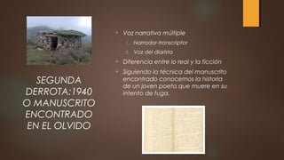  Voz narrativa múltiple
1. Narrador-transcriptor
2. Voz del diarista
 Diferencia entre lo real y la ficción
 Siguiendo la técnica del manuscrito
encontrado conocemos la historia
de un joven poeta que muere en su
intento de fuga.
SEGUNDA
DERROTA:1940
O MANUSCRITO
ENCONTRADO
EN EL OLVIDO
 