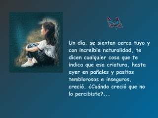 Un día, se sientan cerca  tuyo  y con increíble naturalidad, te dicen cualquier cosa que te indica que esa criatura, hasta ayer en pañales y pasitos temblorosos e inseguros, creció.   ¿Cuándo creció que no lo percibiste?. .. 