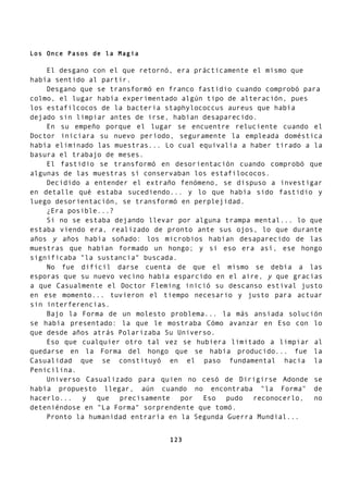 Los Once Pasos de la Magia
El desgano con el que retornó, era prácticamente el mismo que
había sentido al partir.
Desgano que se transformó en franco fastidio cuando comprobó para
colmo, el lugar había experimentado algún tipo de alteración, pues
los estafilcocos de la bacteria staphylococcus aureus que había
dejado sin limpiar antes de irse, habían desaparecido.
En su empeño porque el lugar se encuentre reluciente cuando el
Doctor iniciara su nuevo período, seguramente la empleada doméstica
había eliminado las muestras... Lo cual equivalía a haber tirado a la
basura el trabajo de meses.
El fastidio se transformó en desorientación cuando comprobó que
algunas de las muestras sí conservaban los estafilococos.
Decidido a entender el extraño fenómeno, se dispuso a investigar
en detalle qué estaba sucediendo... y lo que había sido fastidio y
luego desorientación, se transformó en perplejidad.
¿Era posible...?
Si no se estaba dejando llevar por alguna trampa mental... lo que
estaba viendo era, realizado de pronto ante sus ojos, lo que durante
años y años había soñado: los microbios habían desaparecido de las
muestras que habían formado un hongo; y si eso era así, ese hongo
significaba "la sustancia" buscada.
No fue difícil darse cuenta de que el mismo se debía a las
esporas que su nuevo vecino había esparcido en el aire, y que gracias
a que Casualmente el Doctor Fleming inició su descanso estival justo
en ese momento... tuvieron el tiempo necesario y justo para actuar
sin interferencias.
Bajo la Forma de un molesto problema... la más ansiada solución
se había presentado: la que le mostraba Cómo avanzar en Eso con lo
que desde años atrás Polarizaba Su Universo.
Eso que cualquier otro tal vez se hubiera limitado a limpiar al
quedarse en la Forma del hongo que se había producido... fue la
Casualidad que se constituyó en el paso fundamental hacia la
Penicilina.
Universo Casualizado para quien no cesó de Dirigirse Adonde se
había propuesto llegar, aún cuando no encontraba "la Forma" de
hacerlo... y que precisamente por Eso pudo reconocerlo, no
deteniéndose en "La Forma" sorprendente que tomó.
Pronto la humanidad entraría en la Segunda Guerra Mundial...
123
 