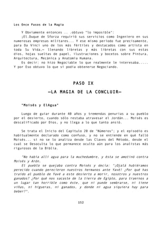 Los Once Pasos de la Magia
Y Obviamente entonces .. .obtuvo "lo imposible":
¡El.Duque de Sforza requirió sus servicios como Ingeniero en sus
numerosas empresas militares... Y ese mismo período fue precisamente,
para Da Vinci uno de los más fértiles y destacados como artista en
toda Su Vida,— llenando libretas y más libretas con sus estas
dios, hojas sueltas de papel, ilustraciones y bocetos sobre Pintura,
Arquitectura, Mecánica y Anatomía Humana.
Es decir: no hizo Negociable lo que realmente le interesaba.....
Y por Eso obtuvo lo que sí podía obtenerse Negociando.
PASO IX
—LA MAGIA DE LA CONCLUIR—
"Moisés y ElAgua"
Luego de guiar durante 40 años y tremendas penurias a su pueblo
por el desierto, cuando sólo restaba atravesar el Jordán... Moisés es
descalificado por Dios, y no llega a lo que tanto ansió.
Se trata el Inicio del Capítulo 20 de "Números"; y el episodio es
habitualmente declarado como confuso, y no se entiende en qué falló
Moisés... si no se lo analiza desde las Claves del Método, desde el
cual se Desoculta lo que permanece oculto aún para los analistas más
rigurosos de la Biblia.
"No había allí agua para la muchedumbre, y ésta se amotinó contra
Moisés y Arón.
El pueblo se quejaba contra Moisés y decía: "¡Ojalá hubiéramos
perecido cuando perecieron nuestros hermanos ante Yavé! ¿Por qué has
traído al pueblo de Yavé a este desierto a morir, nosotros y nuestros
ganados? ¿Por qué nos sacaste de la tierra de Egipto, para traernos a
un lugar tan horrible como éste, que ni puede sembrarse, ni tiene
viñas, ni higueras, ni ganados, y donde ni agua siquiera hay para
beber?".
152
 