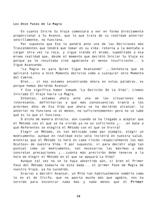 Los Once Pasos de la Magia
En cuanto Inicie Su Viaje comenzará a ver en forma directamente
proporcional a Su Avance, que lo que traía de su realidad anterior
sencillamente, no funciona.
Por supuesto que Eso lo pondrá ante una de las Decisiones más
Trascendentes que tendrá que tomar en su vida: retorna a la montaña a
cargar otra vez la roca, y sigue siendo el mismo, supeditado a esa
misma realidad que, desde el momento que decidió Iniciar Su Viaje es
porque ya le resultaba sino agobiante al menos insuficiente... o
Sigue Avanzando.
"La Magia es para Quien Sigue Avanzando" ...Sentencia que se
aplicará tanto a éste Momento decisivo como a cualquier otro Momento
del Camino.
Bien... si nos estamos encontrando ahora en estas palabras, es
porque hemos decidido Avanzar.
Y Eso significa haber tomado "La Decisión De La Vida": Liemos
Iniciado El Viaje hacia La Magia.
Entonces, estamos ahora ante una de las situaciones más
interesante, definitorias y que más consecuencias traerá a los
próximos años de Esa Vida que ahora se ha decidido alcanzar: lo
anterior no funciona —o al menos, no suficientemente— pero no se sabe
qué es lo que sí funciona.
O dicho de manera directa: aún cuando se ha llegado a aceptar que
el Método con el que se ha vivido ya no es suficiente ¿.. .en base a
qué Referentes se elegirá el Método con el que se Vivirá?
Elegir un Método, es tan delicado como por ejemplo, elegir un
medicamento; aunque en realidad esto sólo incidirá en nuestra salud,
mientras que el Método lo hará en cada rincón —especialmente los más
Ocultos— de nuestra Vida. Y por supuesto, si para decidir algo tan
puntual como un medicamento, son necesarias las máximas y más
concretas precauciones ¿...cuánta más precisión debe tenerse a la
hora de elegir el Método en el que se apoyará La Vida?
Aunque tal vez no se lo haya advertido aún, si bien el Primer
Paso del Método todavía no está dado... el primer Pase de Magia de
nuestro Viaje, ya ha sucedido.
Gracias a decidir Avanzar, un Mito tan habitualmente sombrío como
lo es el de Sísifo, que no aporta mucho más que agobio, nos ha
servido para encontrar nada más y nada menos que el Primer
20
 