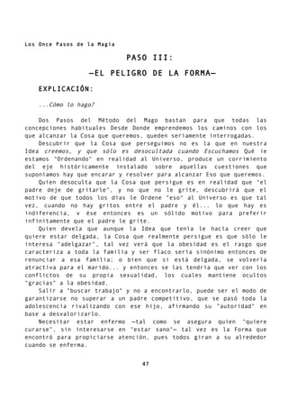Los Once Pasos de la Magia
PASO III:
—EL PELIGRO DE LA FORMA—
EXPLICACIÓN:
...Cómo lo hago?
Dos Pasos del Método del Mago bastan para que todas las
concepciones habituales Desde Donde emprendemos los caminos con los
que alcanzar la Cosa que queremos, queden seriamente interrogadas.
Descubrir que la Cosa que perseguimos no es la que en nuestra
Idea creemos, y que sólo es desocultada cuando Escuchamos Qué ie
estamos "Ordenando" en realidad al Universo, produce un corrimiento
del eje históricamente instalado sobre aquellas cuestiones que
suponíamos hay que encarar y resolver para alcanzar Eso que queremos.
Quien desoculta que la Cosa que persigue es en realidad que "el
padre deje de gritarle", y no que no le grite, descubrirá que el
motivo de que todos los días le Ordene "eso" al Universo es que tal
vez, cuando no hay gritos entre el padre y él... lo que hay es
indiferencia, v ése entonces es un sólido motivo para preferir
infinitamente que el padre le grite.
Quien devela que aunque la Idea que tenía le hacía creer que
quiere estar delgada, la Cosa que realmente persigue es que sólo le
interesa "adelgazar", tal vez verá que la obesidad es el rasgo que
caracteriza a toda la familia y ser flaco sería sinónimo entonces de
renunciar a esa familia; o bien que si está delgada, se volvería
atractiva para el marido... y entonces se las tendría que ver con los
conflictos de su propia sexualidad, los cuales mantiene ocultos
"gracias" a la obesidad.
Salir a "buscar trabajo" y no a encontrarlo, puede ser el modo de
garantizarse no superar a un padre competitivo, que se pasó toda la
adolescencia rivalizando con ese hijo, afirmando su "autoridad" en
base a desvalorizarlo.
Necesitar estar enfermo —tal como se asegura quien "quiere
curarse", sin interesarse en "estar sano"— tal vez es la Forma que
encontró para propiciarse atención, pues todos giran a su alrededor
cuando se enferma.
47
 