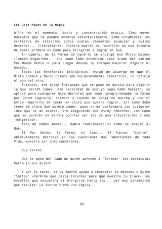 Los Once Pasos de la Magia
bilis en el momento, dosis y concentración exacta, Cómo mover
músculos que no pueden moverse voluntariamente, Cómo establecer los
criterios de selección sobre cuáles elementos acumular y cuáles
desechar... literalmente, hubiera muerto de inanición en ese intento
de saber primero el Cómo para dirigirme a lograr el Qué.
En cambio, de la Forma de hacerlo se encargó ese Micro Cosmos
llamado organismo... que supo Cómo encontrar cada tramo del camino
Por Donde debía ir para llegar Adonde le indiqué hacerlo: digerir mi
bocado.
Todas las Enseñanzas Iniciáticas, están de acuerdo en que el
Micro Cosmos y Macro Cosmos son recíprocamente Simétricos, un reflejo
el uno del otro.
Entonces, ese mismo Entramado que se pone en marcha para digerir
lo Que decidí comer, sin necesidad de que yo sepa Cómo hacerlo, se
aplica para cualquier otra decisión que tome, propiciándome la Forma
por Donde Lograrlo, siempre y cuando me ponga en marcha y con el
único requisito de tener en claro que quiero lograr, así como debo
tener en claro Qué quiero comer, pues si me conformara con cualquier
Idea que se me ocurre, sin asegurarme Qué estoy comiendo, los Cómo
que se pondrán en marcha podrían ser los de una intoxicación o una
indigestión.
Pero de todos modos... habrá funcionado: el Cómo se adaptó al
Qué.
El Por Dónde, la Forma, el Cómo... El Factor "Suerte",
absolutamente decisivo en las cuestiones más importantes de toda
Vida, muestra así tres cuestiones:
Que Existe.
Que se pone del lado de quien aprende a "Sortear" los obstáculos
hacia lo que quiere.
Y por lo tanto, si La Suerte ayuda a concretar lo deseado a Quien
"Sortea" —término que basta Escuchar para que muestre Su Clave- los
escollos que encuentra al dirigirse hacia Eso... por muy paradójico
que resulte: La Suerte tiene una Lógica.
52
 