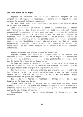 Los Once Pasos de la Magia
Mejorar la relación con sus hijos? Adquirir respeto de sus
amigos? Que el esposo le reconozca su esmero en el hogar? Que las
mujeres lo deseen? Volverse seductora?
De "eso" debo investir mi Idea sobre los Beneficios Diferenciales
de la Cosa que ofrezco.
Como habitualmente se comete el error de suponer que al hablar
del "Universo de las Negociaciones", se está hablando del "mundo
empresarial" —ignorando de este modo que toda situación de conflicto
o simplemente en la que se presente más de una sola opción de
elección, será situación de Negociación si no se quiere terminar en
combate hacia afuera y si no se permite ceder— preferimos presentar
como situación hipotética escenas más cotidianas que las del mundo
empresarial y sus decisiones de marketing, respecto de lo cual de
todos modos, ya nos hemos ocupado detalladamente en otros Trabajos
anteriores.
Veamos entonces una típica situación doméstica.
Alguien ofrece sus servicios respondiendo a un pedido que
requiere personal para atender los niños de un hogar. La entrevista
en la cual se examina y selecciona a los postulantes al cargo, será
por lo tanto la situación de Negociación.
La Idea del factor diferencial, es que lo que yo ofrezco tiene un
plus de responsabilidad extra sobre lo que ofrecen los demás. Ese es
el lugar Adonde debo dirigir mis argumentos de venta.
Con la Escucha, se detecta entonces por ejemplo, que la madre de
los niños a cuidar, se siente desvalorizada y que la Idea oculta
detrás de la Cosa que se Imagina que busca, es que espera algún
reconocimiento de parte del esposo.
Esa es la Cosa Adonde en realidad se dirige detrás de la que
Imagina es la Idea que busca.
Quiere Valorización, y espera que al dedicarle un poco menos
tiempo a sus hijos, le quede más energía disponible para atenderse y
entonces lucirá más descansada, podrá hacer gimnasia y, también podrá
dedicarle más tiempo al marido.
Desocultado "eso"... ya se tiene ubicado Por Donde dirigir las
Palabras.
85
 