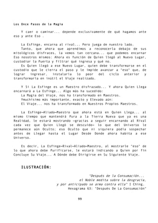 Los Once Pasos de la Magia
Y caer o caminar... depende exclusivamente de qué hagamos ante
eso y ante Eso .
La Esfinge, encarna al rival... Pero juega de nuestro lado.
Tanto, que ahora que aprendimos a reconocerla debajo de sus
mitológicos disfraces, la vemos tan cercana... que podemos encarnar
Eso nosotros mismos: Ahora es función de Quien llegó al Nuevo Lugar,
custodiar la Puerta y filtrar qué ingresa y qué no.
Es Quien llegó a ese Nuevo Lugar, quien debe transformarse en el
custodio que le cierra el paso y le impide avanzar a "eso" que, de
lograr ingresar, instalaría lo peor del ciclo anterior y
transformaría en inútil el Viaje realizado.
Y Si La Esfinge es un Maestro disfrazado... Y ahora Quien Llega
encarnará a La Esfinge... Algo más ha sucedido:
La Magia del Viaje, nos ha transformado en Maestros.
Ymuchísimo más importante, exacto y Elevado aún:
El Viaje... nos ha transformado en Nuestros Propios Maestros.
La Esfinge—Aliado—Maestro que ahora está en Quien Llega... al
mismo tiempo que mantendrá Pura a la Tierra Nueva que ya es una
Realidad, le estará mostrando —gracias a seguir encarnando al Rival
cada vez que Quien Llegó se descuide— lo que del Universo le
permanece aún Oculto; eso Oculto que ni siquiera podía sospechar
antes de Llegar hasta el Lugar Desde Donde ahora habita a ese
Universo.
Es decir, La Esfinge—Rival—Aliado—Maestro, al mostrarle "eso" de
lo que ahora debe Purificarse, le estará indicando a Quien por fin
Concluye Su Viaje... A Dónde debe Dirigirse en Su Siguiente Viaje.
ILUSTRACIÓN:
"Después de la Consumación...
el Noble medita sobre la desgracia,
y por anticipado se arma contra ella" I Ching.
Hexagrama 63: "Después De La Consumación"
99
 