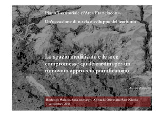 Piano Territoriale d’Area Franciacorta.
Un’occasione di tutela e sviluppo del territorio
Lo spazio inedificato e le aree
compromesse quale cardini per un
rinnovato approccio pianificatorio
Antonio Rubagotti
Rodengo Saiano. Sala convegni Abbazia Olivetana San Nicola
7 settembre 2016
 